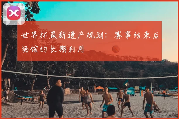 世界杯最新遗产规划:赛事结束后场馆的长期利用