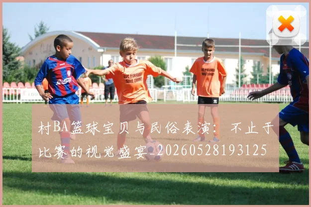 村BA篮球宝贝与民俗表演：不止于比赛的视觉盛宴_20260528193125