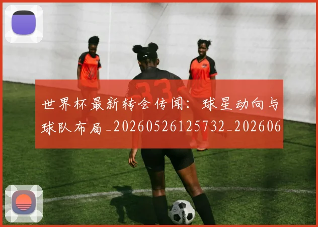 世界杯最新转会传闻：球星动向与球队布局_20260526125732_20260607160640