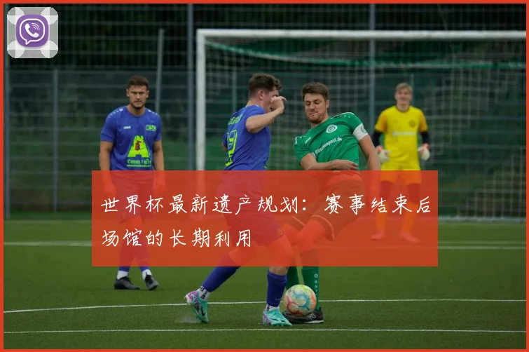 世界杯最新遗产规划:赛事结束后场馆的长期利用