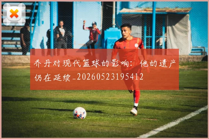 乔丹对现代篮球的影响：他的遗产仍在延续_20260523195412