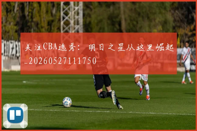 关注CBA选秀:明日之星从这里崛起_20260527111750